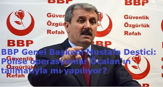 BBP Genel Başkanı Mustafa Destici: Polise operasyonlar Öcalan’ın talimatıyla mı yapılıyor?